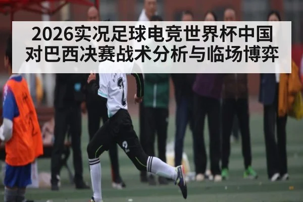 2026实况足球电竞世界杯中国对巴西决赛战术分析与临场博弈